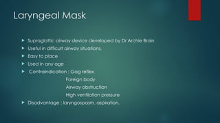 Laryngeal Mask
 Supraglottic airway device developed by Dr Archie Brain
 Useful in difficult airway situations.
 Easy to place
 Used in any age
 Contraindication : Gag reflex
Foreign body
Airway obstruction
High ventilation pressure
 Disadvantage : laryngospasm, aspiration.
 