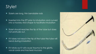 Stylet
 Stylets are long, thin bendable rods
 Inserted into the ETT prior to intubation and curved
into a hockey stick shape to facilitate intubation
 Stylet should reaches the tip of the tube but does
not protrude out.
 If it does not reach the tip of the tube the tube will
bend during intubation
 If it sticks out it will cause trauma to the glottis,
vocal cords and tracheal mucosa
 