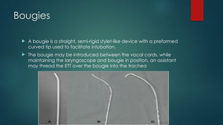 Bougies
 A bougie is a straight, semi-rigid stylet-like device with a preformed
curved tip used to facilitate intubation.
 The bougie may be introduced between the vocal cords, while
maintaining the laryngoscope and bougie in position, an assistant
may thread the ETT over the bougie into the trachea
 