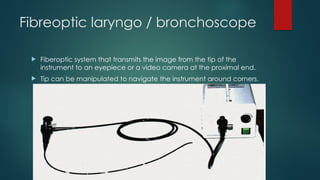 Fibreoptic laryngo / bronchoscope
 Fiberoptic system that transmits the image from the tip of the
instrument to an eyepiece or a video camera at the proximal end.
 Tip can be manipulated to navigate the instrument around corners.
 