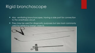 Rigid bronchoscope
 Also ventilating bronchoscopes, having a side port for connection
to the anesthesia circuit.
 They may be used for diagnostic purposes but are most commonly
used for retrieving foreign objects.
 