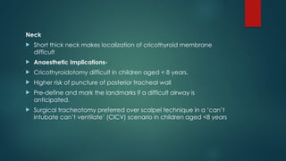Neck
 Short thick neck makes localization of cricothyroid membrane
difficult
 Anaesthetic Implications-
 Cricothyroidotomy difficult in children aged < 8 years.
 Higher risk of puncture of posterior tracheal wall
 Pre-define and mark the landmarks if a difficult airway is
anticipated.
 Surgical tracheotomy preferred over scalpel technique in a ‘can’t
intubate can’t ventilate’ (CICV) scenario in children aged <8 years
 