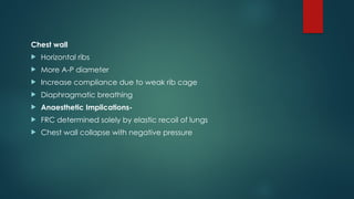Chest wall
 Horizontal ribs
 More A-P diameter
 Increase compliance due to weak rib cage
 Diaphragmatic breathing
 Anaesthetic Implications-
 FRC determined solely by elastic recoil of lungs
 Chest wall collapse with negative pressure
 