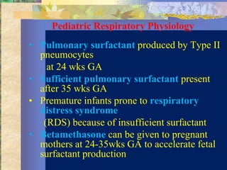 Pediatric Respiratory Physiology
• Pulmonary surfactant produced by Type II
  pneumocytes
    at 24 wks GA
• Sufficient pulmonary surfactant present
  after 35 wks GA
• Premature infants prone to respiratory
  distress syndrome
   (RDS) because of insufficient surfactant
• Betamethasone can be given to pregnant
  mothers at 24-35wks GA to accelerate fetal
  surfactant production
 