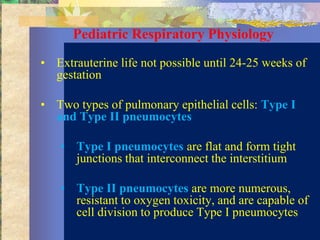 Pediatric Respiratory Physiology
• Extrauterine life not possible until 24-25 weeks of
  gestation

• Two types of pulmonary epithelial cells: Type I
  and Type II pneumocytes

   • Type I pneumocytes are flat and form tight
     junctions that interconnect the interstitium

   • Type II pneumocytes are more numerous,
     resistant to oxygen toxicity, and are capable of
     cell division to produce Type I pneumocytes
 