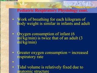 Pediatric Respiratory Physiology cont.

• Work of breathing for each kilogram of
  body weight is similar in infants and adult

• Oxygen consumption of infant (6
  ml/kg/min) is twice that of an adult (3
  ml/kg/min)

• Greater oxygen consumption = increased
  respiratory rate
•
• Tidal volume is relatively fixed due to
  anatomic structure
 