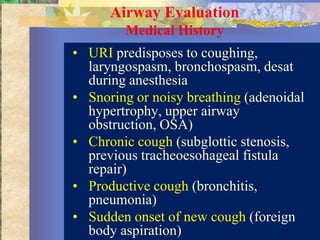 Airway Evaluation
        Medical History
• URI predisposes to coughing,
  laryngospasm, bronchospasm, desat
  during anesthesia
• Snoring or noisy breathing (adenoidal
  hypertrophy, upper airway
  obstruction, OSA)
• Chronic cough (subglottic stenosis,
  previous tracheoesohageal fistula
  repair)
• Productive cough (bronchitis,
  pneumonia)
• Sudden onset of new cough (foreign
  body aspiration)
 