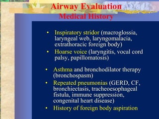 Airway Evaluation
     Medical History
• Inspiratory stridor (macroglossia,
  laryngeal web, laryngomalacia,
  extrathoracic foreign body)
• Hoarse voice (laryngitis, vocal cord
  palsy, papillomatosis)
• Asthma and bronchodilator therapy
  (bronchospasm)
• Repeated pneumonias (GERD, CF,
  bronchiectasis, tracheoesophageal
  fistula, immune suppression,
  congenital heart disease)
• History of foreign body aspiration
 