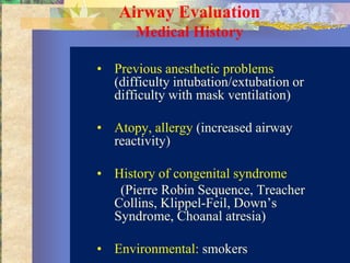 Airway Evaluation
       Medical History

• Previous anesthetic problems
  (difficulty intubation/extubation or
  difficulty with mask ventilation)

• Atopy, allergy (increased airway
  reactivity)

• History of congenital syndrome
   (Pierre Robin Sequence, Treacher
  Collins, Klippel-Feil, Down’s
  Syndrome, Choanal atresia)

• Environmental: smokers
 
