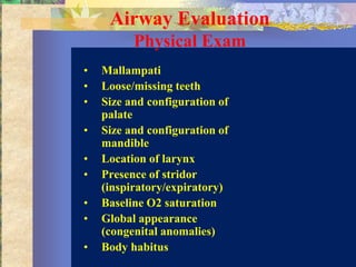 Airway Evaluation
          Physical Exam
•   Mallampati
•   Loose/missing teeth
•   Size and configuration of
    palate
•   Size and configuration of
    mandible
•   Location of larynx
•   Presence of stridor
    (inspiratory/expiratory)
•   Baseline O2 saturation
•   Global appearance
    (congenital anomalies)
•   Body habitus
 