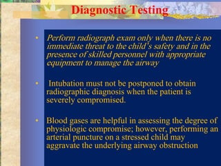 Diagnostic Testing

• Perform radiograph exam only when there is no
    immediate threat to the child’s safety and in the
    presence of skilled personnel with appropriate
    equipment to manage the airway

•    Intubation must not be postponed to obtain
    radiographic diagnosis when the patient is
    severely compromised.

• Blood gases are helpful in assessing the degree of
  physiologic compromise; however, performing an
  arterial puncture on a stressed child may
  aggravate the underlying airway obstruction
 