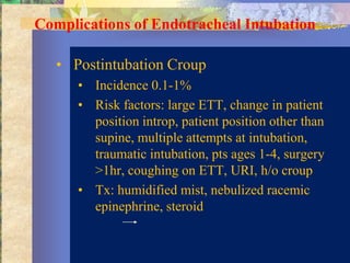 Complications of Endotracheal Intubation

   • Postintubation Croup
      • Incidence 0.1-1%
      • Risk factors: large ETT, change in patient
        position introp, patient position other than
        supine, multiple attempts at intubation,
        traumatic intubation, pts ages 1-4, surgery
        >1hr, coughing on ETT, URI, h/o croup
      • Tx: humidified mist, nebulized racemic
        epinephrine, steroid
 