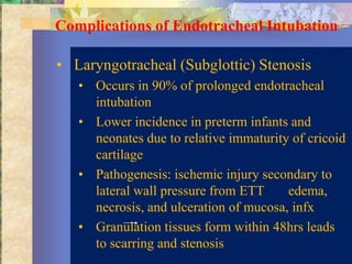 Complications of Endotracheal Intubation

• Laryngotracheal (Subglottic) Stenosis
   • Occurs in 90% of prolonged endotracheal
     intubation
   • Lower incidence in preterm infants and
     neonates due to relative immaturity of cricoid
     cartilage
   • Pathogenesis: ischemic injury secondary to
     lateral wall pressure from ETT     edema,
     necrosis, and ulceration of mucosa, infx
   • Granulation tissues form within 48hrs leads
     to scarring and stenosis
 