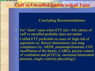 Cuff vs Uncuffed Endotracheal Tube


               -Concluding   Recommendations-

• For “short” cases when ETT size >4.0, choice of
  cuff vs uncuffed probably does not matter
• Cuffed ETT preferable in cases of: high risk of
  aspiration (ie. Bowel obstruction), low lung
  compliance (ie. ARDS, pneumoperitoneum, CO2
  insufflation of the thorax, CABG), precise control
  of ventilation and pCO2 (ie. increased intracranial
  pressure, single ventricle physiology)
 