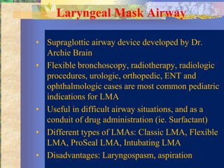 Laryngeal Mask Airway

• Supraglottic airway device developed by Dr.
  Archie Brain
• Flexible bronchoscopy, radiotherapy, radiologic
  procedures, urologic, orthopedic, ENT and
  ophthalmologic cases are most common pediatric
  indications for LMA
• Useful in difficult airway situations, and as a
  conduit of drug administration (ie. Surfactant)
• Different types of LMAs: Classic LMA, Flexible
  LMA, ProSeal LMA, Intubating LMA
• Disadvantages: Laryngospasm, aspiration
 
