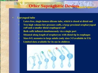 Other Supraglottic Devices

•   Laryngeal tube
    •   Latex-free, single-lumen silicone tube, which is closed at distal end
    •   Two high volume-low pressure cuffs, a large proximal oropharyngeal
        cuff and a smaller distal esophageal cuff
    •   Both cuffs inflated simultaneously via a single port
    •   Situated along length of oropharynx with distal tip in esophagus
    •   Sizes 0-5, neonates to large adults (only sizes 3-5 available in US)
    •   Limited data available for its use in children
 