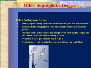 Other Supraglottic Devices


•   Cobra Perilaryngeal Airway
    •   Perilaryngeal airway device with distal end shaped like a cobra-head
    •   Positioned into aryepiglottic folds and directly seats on entrance to
        glottis
    •   Inflation of the cuff occludes the nasopharynx pushing the tongue and
        soft tissues forward and preventing air leak
    •   Available in sizes pediatric to adult ½ to 6
    •   No studies currently available evaluating this device in children
 