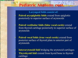 Pediatric Anatomy cont.
              Laryngeal folds consist of:
•   Paired aryepiglottic folds extend from epiglottis
    posteriorly to superior surface of arytenoids

•   Paired vestibular folds (false vocal cords) extend
    from thyroid cartilage posteriorly to superior surface of
    arytenoids

•   Paired vocal folds (true vocal cords) extend from
    posterior surface of thyroid plate to anterior part of
    arytenoids

•   Interarytenoid fold bridging the arytenoid cartilages
•   Thyrohyoid fold extend from hyoid bone to thyroid
    cartilage
 