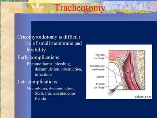 Tracheotomy

Cricothyroidotomy is difficult
   b/c of small membrane and
   flexibility
Early complications
    Pneumothorax, bleeding,
        decannulation, obstruction,
        infections
Late complications
    Granuloma, decannulation,
        SGS, tracheocutaneous
        fistula
 