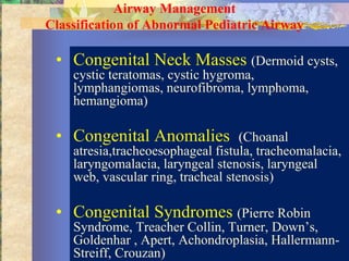 Airway Management
Classification of Abnormal Pediatric Airway

 • Congenital Neck Masses (Dermoid cysts,
    cystic teratomas, cystic hygroma,
    lymphangiomas, neurofibroma, lymphoma,
    hemangioma)

 • Congenital Anomalies             (Choanal
    atresia,tracheoesophageal fistula, tracheomalacia,
    laryngomalacia, laryngeal stenosis, laryngeal
    web, vascular ring, tracheal stenosis)

 • Congenital Syndromes (Pierre Robin
    Syndrome, Treacher Collin, Turner, Down’s,
    Goldenhar , Apert, Achondroplasia, Hallermann-
    Streiff, Crouzan)
 