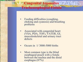 Congenital Anomalies
    Tracheoesphageal Fistula


•    Feeding difficulties (coughing,
     choking and cyanosis) and breathing
     problems

•    Associated with congenital heart
     (VSA, PDA, TOF), VATER, GI,
     musculoskeletal and urinary tract
     defects

•    Occurs in 1/ 3000-5000 births

•    Most common type is the blind
     esophageal pouch with a fistula
     between the trachea and the distal
     esophagus (87%)
 