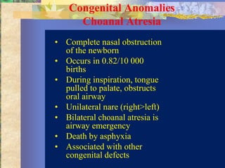 Congenital Anomalies
     Choanal Atresia
• Complete nasal obstruction
  of the newborn
• Occurs in 0.82/10 000
  births
• During inspiration, tongue
  pulled to palate, obstructs
  oral airway
• Unilateral nare (right>left)
• Bilateral choanal atresia is
  airway emergency
• Death by asphyxia
• Associated with other
  congenital defects
 