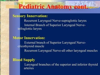Pediatric Anatomy cont.
Sensory Innervation:
       Recurrent Laryngeal Nerve-supraglottic larynx
       Internal Branch of Superior Laryngeal Nerve-
  infraglottic larynx

Motor Innervation:
       External branch of Superior Laryngeal Nerve-
  cricothyroid muscle
       Recurrent Laryngeal Nerve-all other laryngeal muscles

Blood Supply
      Laryngeal branches of the superior and inferior thyroid
      arteries
 