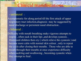 Clinical manifestations
•    - unilateral :
    Asymptomatic for along period till the first attack of upper
     respiratory tract infection,diagnosis may be suggested by
     nasal discharge or persistent nasal obstruction .
•    - bilateral :
    Difficulty with mouth breathing make vigerous attempts to
     inspire , often suck in their lips ,and develop cyanosis .
     Distressed children then cry ( which relieve the cyanosis ) and
     become more calm with normal skin colour , only to repeat
     the cycle after closing their mouths . Those who are able to
     breath through their mouths at once experience difficulty
     when suckling and swallowing , becoming cyanotic when
     they attempt to feed .
 