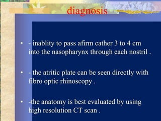 diagnosis

• - inablity to pass afirm cather 3 to 4 cm
  into the nasopharynx through each nostril .

• - the atritic plate can be seen directly with
  fibro optic rhinoscopy .

• -the anatomy is best evaluated by using
  high resolution CT scan .
 