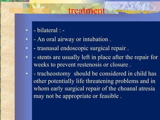 treatment
• - bilateral : -
• - An oral airway or intubation .
• - trasnasal endoscopic surgical repair .
• - stents are usually left in place after the repair for
  weeks to prevent restenosis or closure .
• - tracheostomy should be considered in child has
  other potentially life threatening problems and in
  whom early surgical repair of the choanal atresia
  may not be appropriate or feasible .
 