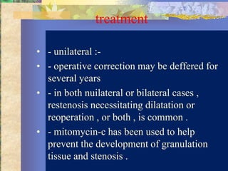 treatment

• - unilateral :-
• - operative correction may be deffered for
  several years
• - in both nuilateral or bilateral cases ,
  restenosis necessitating dilatation or
  reoperation , or both , is common .
• - mitomycin-c has been used to help
  prevent the development of granulation
  tissue and stenosis .
 