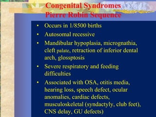 Congenital Syndromes
   Pierre Robin Sequence
• Occurs in 1/8500 births
• Autosomal recessive
• Mandibular hypoplasia, micrognathia,
  cleft palate, retraction of inferior dental
  arch, glossptosis
• Severe respiratory and feeding
  difficulties
• Associated with OSA, otitis media,
  hearing loss, speech defect, ocular
  anomalies, cardiac defects,
  musculoskeletal (syndactyly, club feet),
  CNS delay, GU defects)
 