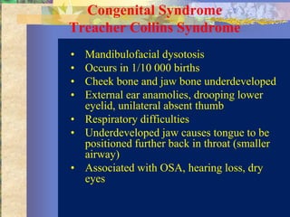 Congenital Syndrome
Treacher Collins Syndrome
• Mandibulofacial dysotosis
• Occurs in 1/10 000 births
• Cheek bone and jaw bone underdeveloped
• External ear anamolies, drooping lower
  eyelid, unilateral absent thumb
• Respiratory difficulties
• Underdeveloped jaw causes tongue to be
  positioned further back in throat (smaller
  airway)
• Associated with OSA, hearing loss, dry
  eyes
 