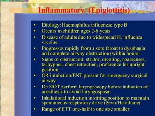 Inflammatory (Epiglottitis)
•    Etiology: Haemophilus influenzae type B
•    Occurs in children ages 2-6 years
•    Disease of adults due to widespread H. influenza
     vaccine
•    Progresses rapidly from a sore throat to dysphagia
     and complete airway obstruction (within hours)
•    Signs of obstruction: stridor, drooling, hoarseness,
     tachypnea, chest retraction, preference for upright
     position
•    OR intubation/ENT present for emergency surgical
     airway
•    Do NOT perform laryngoscopy before induction of
     anesthesia to avoid laryngospasm
•    Inhalational induction in sitting position to maintain
     spontaneous respiratory drive (Sevo/Halothane)
•    Range of ETT one-half to one size smaller
 