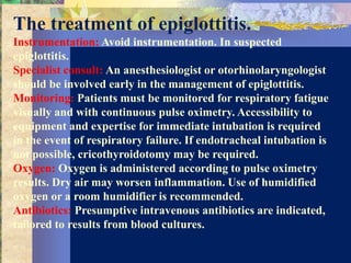 The treatment of epiglottitis.
Instrumentation: Avoid instrumentation. In suspected
epiglottitis.
Specialist consult: An anesthesiologist or otorhinolaryngologist
should be involved early in the management of epiglottitis.
Monitoring: Patients must be monitored for respiratory fatigue
visually and with continuous pulse oximetry. Accessibility to
equipment and expertise for immediate intubation is required
in the event of respiratory failure. If endotracheal intubation is
not possible, cricothyroidotomy may be required.
Oxygen: Oxygen is administered according to pulse oximetry
results. Dry air may worsen inflammation. Use of humidified
oxygen or a room humidifier is recommended.
Antibiotics: Presumptive intravenous antibiotics are indicated,
tailored to results from blood cultures.
 