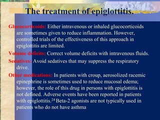 The treatment of epiglottitis.
Glucocorticoids: Either intravenous or inhaled glucocorticoids
   are sometimes given to reduce inflammation. However,
   controlled trials of the effectiveness of this approach in
   epiglottitis are limited.
Volume deficits: Correct volume deficits with intravenous fluids.
Sedatives: Avoid sedatives that may suppress the respiratory
   drive.
Other medications: In patients with croup, aerosolized racemic
   epinephrine is sometimes used to reduce mucosal edema;
   however, the role of this drug in persons with epiglottitis is
   not defined. Adverse events have been reported in patients
   with epiglottitis.24 Beta-2 agonists are not typically used in
   patients who do not have asthma
 