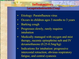 Inflammatory


• Etiology: Parainfluenza virus
• Occurs in children ages 3 months to 3 years
• Barking cough
• Progresses slowly, rarely requires
  intubation
• Medically managed with oxygen and mist
  therapy, racemic epinephrine neb and IV
  dexamethasone (0.25-0.5mg/kg)
• Indications for intubation: progressive
  intercostal retraction, obvious respiratory
  fatigue, and central cyanosis
 