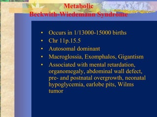Metabolic
Beckwith-Wiedemann Syndrome

   •   Occurs in 1/13000-15000 births
   •   Chr 11p.15.5
   •   Autosomal dominant
   •   Macroglossia, Exomphalos, Gigantism
   •   Associated with mental retardation,
       organomegaly, abdominal wall defect,
       pre- and postnatal overgrowth, neonatal
       hypoglycemia, earlobe pits, Wilms
       tumor
 