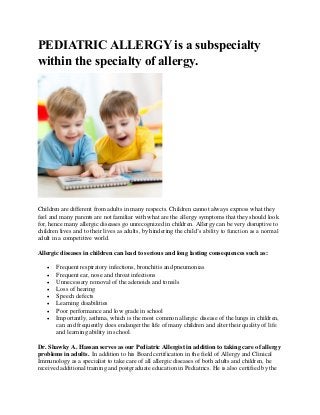 PEDIATRIC ALLERGY is a subspecialty
within the specialty of allergy.
Children are different from adults in many respects. Children cannot always express what they
feel and many parents are not familiar with what are the allergy symptoms that they should look
for, hence many allergic diseases go unrecognized in children. Allergy can be very disruptive to
children lives and to their lives as adults, by hindering the child’s ability to function as a normal
adult in a competitive world.
Allergic diseases in children can lead to serious and long lasting consequences such as:
• Frequent respiratory infections, bronchitis and pneumonias
• Frequent ear, nose and throat infections
• Unnecessary removal of the adenoids and tonsils
• Loss of hearing
• Speech defects
• Learning disabilities
• Poor performance and low grade in school
• Importantly, asthma, which is the most common allergic disease of the lungs in children,
can and frequently does endanger the life of many children and alter their quality of life
and learning ability in school.
Dr. Shawky A. Hassan serves as our Pediatric Allergist in addition to taking care of allergy
problems in adults. In addition to his Board certification in the field of Allergy and Clinical
Immunology as a specialist to take care of all allergic diseases of both adults and children, he
received additional training and postgraduate education in Pediatrics. He is also certified by the
 