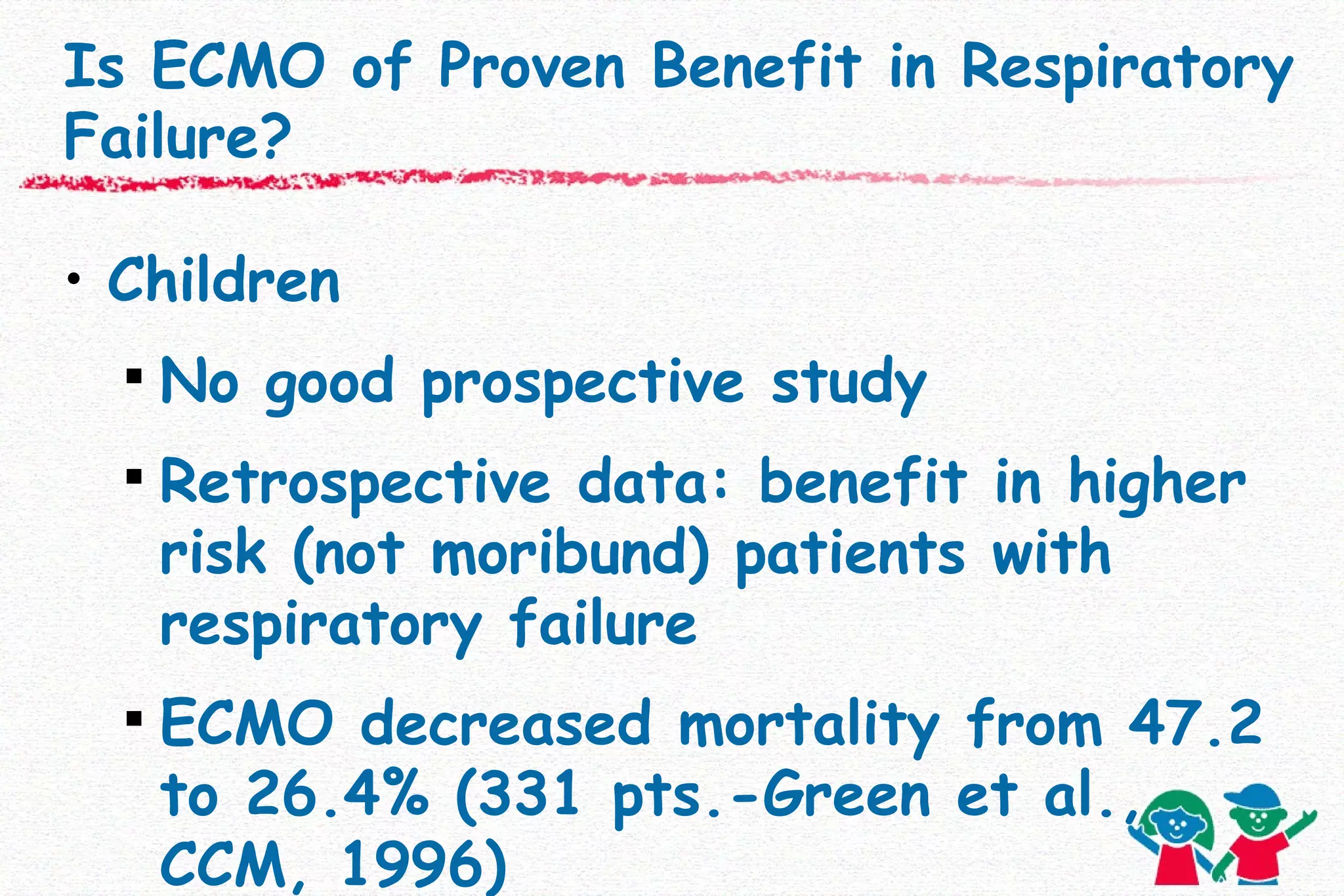 Is ECMO of Proven Benefit in Respiratory Failure? Children No good prospective study Retrospective data: benefit in higher risk (not moribund)   patients with respiratory failure ECMO decreased mortality from 47.2 to 26.4% (331 pts.-Green et al., CCM, 1996) 