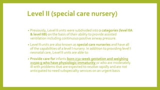 Level II (special care nursery)
• Previously, Level II units were subdivided into 2 categories (level IIA
& level IIB) on the basis of their ability to provide assisted
ventilation including continuous positive airway pressure.
• Level II units are also known as special care nurseries and have all
of the capabilities of a level I nursery. In addition to providing level I
neonatal care, Level II units are able to:
• Provide care for infants born ≥32-week gestation and weighing
≥1500 g who have physiologic immaturity or who are moderately
ill with problems that are expected to resolve rapidly and are not
anticipated to need subspecialty services on an urgent basis
 