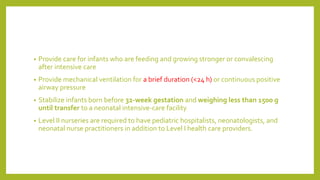 • Provide care for infants who are feeding and growing stronger or convalescing
after intensive care
• Provide mechanical ventilation for a brief duration (<24 h) or continuous positive
airway pressure
• Stabilize infants born before 32-week gestation and weighing less than 1500 g
until transfer to a neonatal intensive-care facility
• Level II nurseries are required to have pediatric hospitalists, neonatologists, and
neonatal nurse practitioners in addition to Level I health care providers.
 