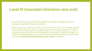 Level III (neonatal intensive-care unit)
• Level III units are required to have pediatric surgeons in addition to care
providers required for level II and level I.
• Also, required provider types that must either be on site or at a closely related
institution by prearranged consultative agreement include pediatric medical
subspecialists, pediatric anesthesiologists, and pediatric ophthalmologists. In
addition to providing the care and having the capabilities of level I and level II
nurseries, level III neonatal intensive-care units are able to:
 