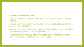 • Provide sustained life support
• Provide comprehensive care for infants born <32 wks gestation and weighing
<1500 g
• Provide comprehensive care for infants born at all gestational ages and birth
weights with critical illness
• Provide a full range of respiratory support that may include conventional and/or
high-frequency ventilation and inhaled nitric oxide
• Perform advanced imaging, with interpretation on an urgent basis, including
computed tomography, MRI, and echocardiography
 
