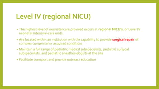 Level IV (regional NICU)
• The highest level of neonatal care provided occurs at regional NICU's, or Level IV
neonatal intensive-care units.
• Are located within an institution with the capability to provide surgical repair of
complex congenital or acquired conditions
• Maintain a full range of pediatric medical subspecialists, pediatric surgical
subspecialists, and pediatric anesthesiologists at the site
• Facilitate transport and provide outreach education
 