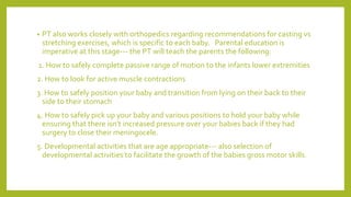 • PT also works closely with orthopedics regarding recommendations for casting vs
stretching exercises, which is specific to each baby. Parental education is
imperative at this stage‐‐‐ the PT will teach the parents the following:
1. How to safely complete passive range of motion to the infants lower extremities
2. How to look for active muscle contractions
3. How to safely position your baby and transition from lying on their back to their
side to their stomach
4. How to safely pick up your baby and various positions to hold your baby while
ensuring that there isn’t increased pressure over your babies back if they had
surgery to close their meningocele.
5. Developmental activities that are age appropriate‐‐‐ also selection of
developmental activities to facilitate the growth of the babies gross motor skills.
 