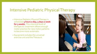 Intensive Pediatric PhysicalTherapy
• Intensive Pediatric PhysicalTherapy is
scheduled 3 hours a day, 5 days a week
for 3 weeks. This intensive level of
therapeutic treatment allows enough
motor practice for new motor patterns
to become more automatic.
• Equipment includes the universal
exercise unit and theTherasuit.
 