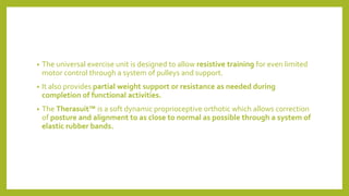 • The universal exercise unit is designed to allow resistive training for even limited
motor control through a system of pulleys and support.
• It also provides partial weight support or resistance as needed during
completion of functional activities.
• The Therasuit™ is a soft dynamic proprioceptive orthotic which allows correction
of posture and alignment to as close to normal as possible through a system of
elastic rubber bands.
 