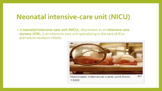 Neonatal intensive-care unit (NICU)
• A neonatal intensive-care unit (NICU), also known as an intensive care
nursery (ICN), is an intensive-care unit specializing in the care of ill or
premature newborn infants
 