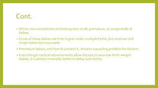 Cont.
• NICUs now concentrate on treating very small, premature, or congenitally ill
babies.
• Some of these babies are from higher-order multiple births, but most are still
single babies born too early.
• Premature labour, and how to prevent it, remains a puzzling problem for doctors.
• Even though medical advancements allow doctors to save low-birth-weight
babies, it is almost invariably better to delay such births.
 